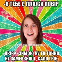 -в тебе є плюси повір -які?? -зимою ну ти точно не замерзниш , сало гріє