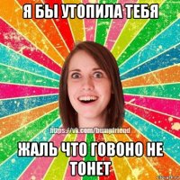 я бы утопила тебя жаль что говоно не тонет