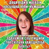 -доця піди в магазін хлєбушка купи -ну мааам.. -здачу мож собі лишити -так,скільки кажеш хліба брать?