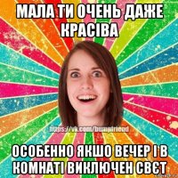 мала ти очень даже красіва особенно якшо вечер і в комнаті виключен свєт