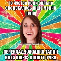 то чуство коли сильно сподобалась іншо мовна пісня переклад:какашка тапок нога шарф копито рука