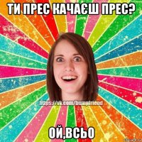 ти прес качаєш прес? ой,всьо