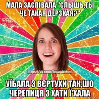 мала заспівала "cлышь,ты че такая дерзкая?" уїбала з вєртухи так,шо черепиця з хати ї'хала