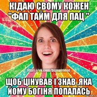 кідаю свому кожен "фап тайм для пац " щоб цінував і знав ,яка йому богіня попалась