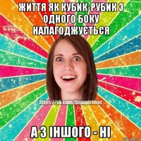 життя як кубик-рубик з одного боку налагоджується а з іншого - ні