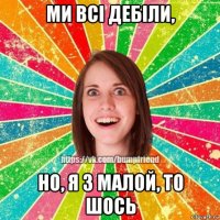 ми всі дебіли, но, я з малой, то шось