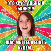 это хрустальный баян?!!! щас мы тебя ебать будем...