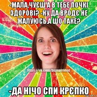 -мала,чуєш а в тебе почкі здорові? -ну да вродє не жалуюсь.а шо таке? -да нічо спи крєпко