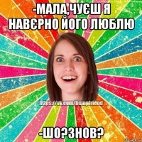 -мала,чуєш я навєрно його люблю -шо?знов?