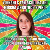 у жизні є три вєщі, на які можна дивитись вічно. вода, вогонь, і то, як мала своєю шпилькою пиздить пацана