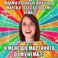 маам,в пятницю я ночую в марти в тебе свого дому нема? в мене шо,мартиного дому нема??