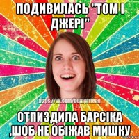 подивилась "том і джері" отпиздила барсіка ,шоб не обіжав мишку