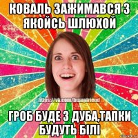 коваль зажимався з якойсь шлюхой гроб буде з дуба,тапки будуть білі