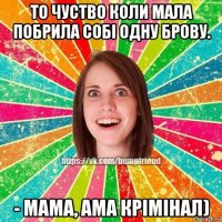 то чуство коли мала побрила собі одну брову. - мама, ама крімінал)