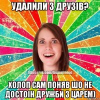 удалили з друзів? холоп сам поняв шо не достоін дружби з царем)