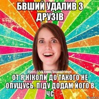 бвший удалив з друзів от я ніколи до такого не опущусь. піду додам його в чс