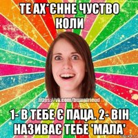 те ах*єнне чуство коли 1- в тебе є паца. 2- він називає тебе 'мала'