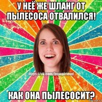 у неё же шланг от пылесоса отвалился! как она пылесосит?