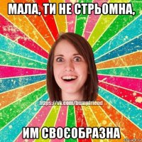 мала, ти не стрьомна, им своєобразна