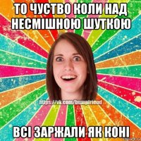 то чуство коли над несмішною шуткою всі заржали як коні