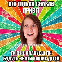 він тільки сказав привіт ти вже плануєш як будуть звати ваших дітей