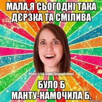 мала,я сьогодні така дєрзка та смілива було б манту-намочила б.