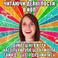 читаючи деякі пости в йоп думаєш не вже ти настільки тупа, що не могла сама до цього додуматись