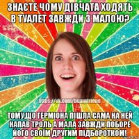 знаєте чому дівчата ходять в туалет завжди з малою? тому,що герміона пішла сама на ней напав троль а мала завжди поборе його своїм другим підборотком!