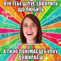 він тебе цілує,говорить що любить а ти не понімаєш,булку дожираєш