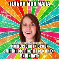 тільки моя мала може рівняти брови лінійкою,після того як їх вищипати