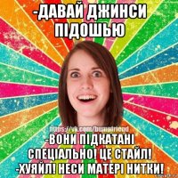 -давай джинси підошью -вони підкатані спеціально! це стайл! -хуяйл! неси матері нитки!