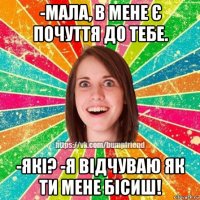 -мала, в мене є почуття до тебе. -які? -я відчуваю як ти мене бісиш!