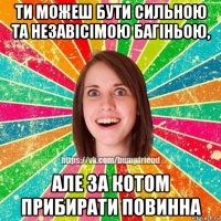 ти можеш бути сильною та незавісімою багіньою, але за котом прибирати повинна