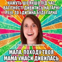 кажуть шо якшо під час вагітності дивитись на гарні речі, то і дитина буде гарна мала, походу твоя мама ужаси дивилась