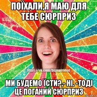 поїхали,я маю для тебе сюрприз ми будемо їсти?,- ні. -тоді це поганий сюрприз