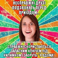 несправжні друзі подзвонять перед приїздом... справжні скористаються запасним ключем під килимком і заоруть: "я вдома"