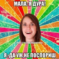 мала: я дура! я: да уж,не поспориш