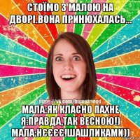 стоїмо з малою на дворі.вона принюхалась... мала:як класно пахне я:правда,так весною!) мала:нєєєє!шашликами))