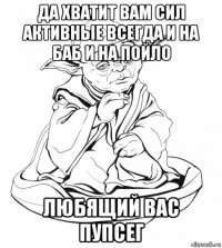 да хватит вам сил активные всегда и на баб и на пойло любящий вас пупсег