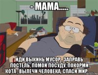 - мама..... иди выкинь мусор , заправь постель, помой посуду, покорми кота , вылечи человека, спаси мир .....