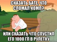 сказать бате, что сломал комп? или сказать что спустил его 1000 гп в рулетку