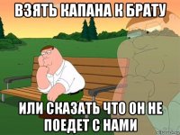 взять капана к брату или сказать что он не поедет с нами