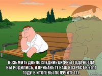  возьмите две последние цифры года когда вы родились, и прибавьте ваш возраст в 2011 году. в итоге вы получите 111.