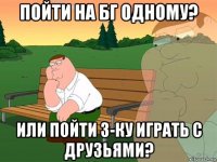 пойти на бг одному? или пойти 3-ку играть с друзьями?