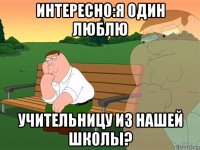 интересно:я один люблю учительницу из нашей школы?