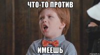 что-то против имеешь