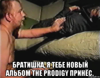  братишка, я тебе новый альбом the prodigy принёс.