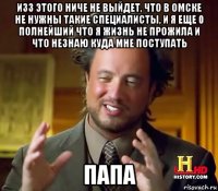 изз этого ниче не выйдет, что в омске не нужны такие специалисты, и я еще 0 полнейший что я жизнь не прожила и что незнаю куда мне поступать папа