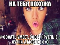 на тебя похожа сосать умеет, сосет круглые сутки, а мозгов 0 =)