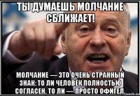 ты думаешь молчание сближает! молчание — это очень странный знак: то ли человек полностью согласен, то ли — просто офигел.